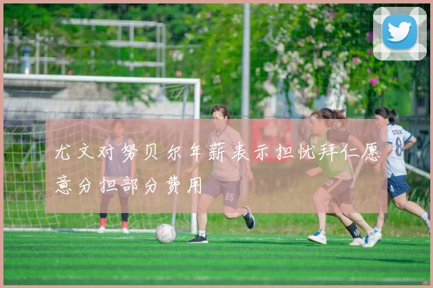 尤文对努贝尔年薪表示担忧拜仁愿意分担部分费用