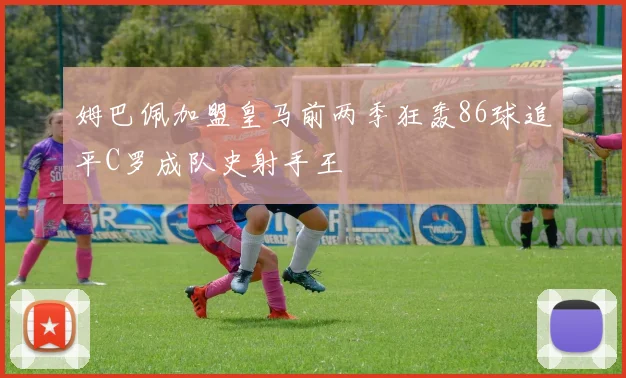 姆巴佩加盟皇马前两季狂轰86球追平C罗成队史射手王