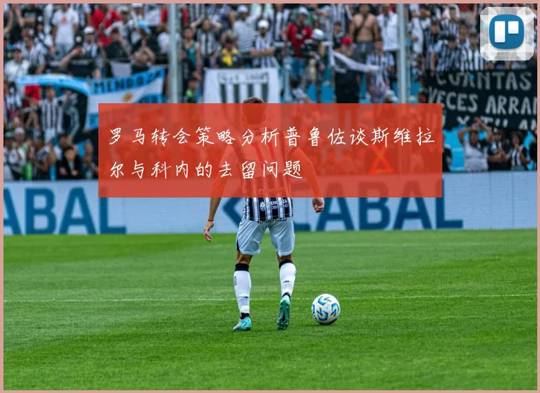 罗马转会策略分析普鲁佐谈斯维拉尔与科内的去留问题