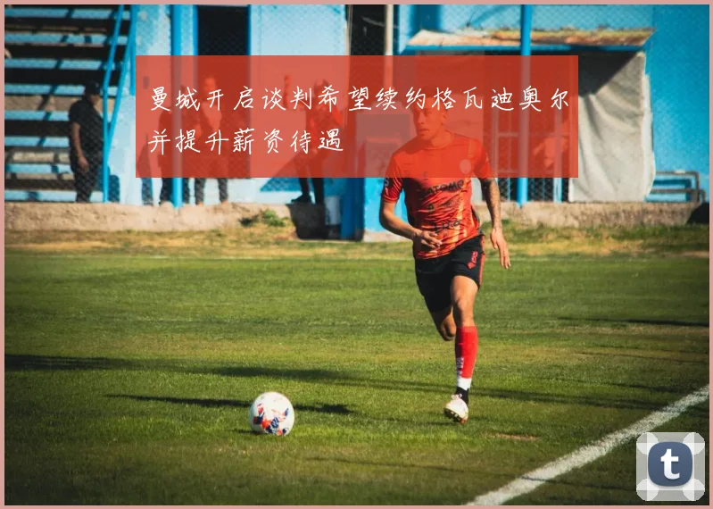 曼城开启谈判希望续约格瓦迪奥尔并提升薪资待遇