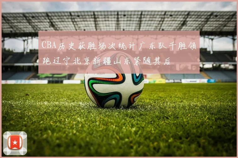 CBA历史获胜场次统计广东队千胜领跑辽宁北京新疆山东紧随其后