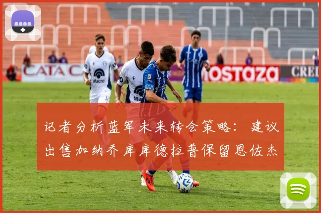 记者分析蓝军未来转会策略：建议出售加纳乔库库德拉普保留恩佐杰克逊