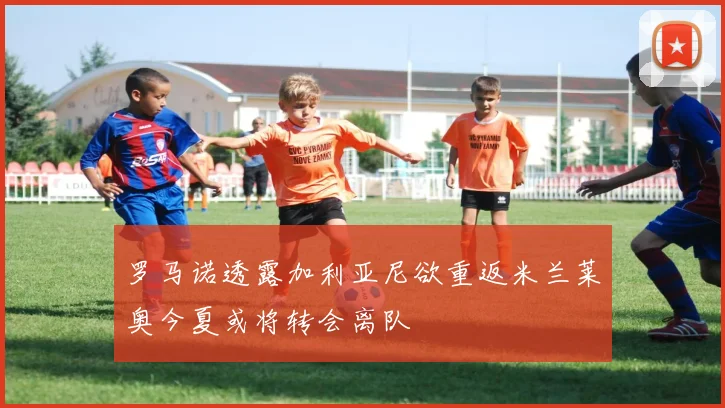 罗马诺透露加利亚尼欲重返米兰莱奥今夏或将转会离队