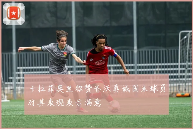 卡拉菲奥里称赞齐沃真诚国米球员对其表现表示满意