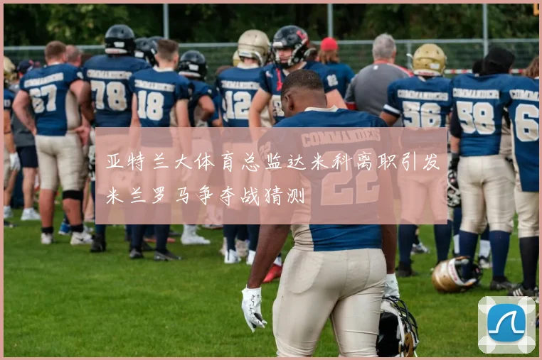 亚特兰大体育总监达米科离职引发米兰罗马争夺战猜测