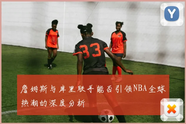 詹姆斯与库里联手能否引领NBA全球热潮的深度分析