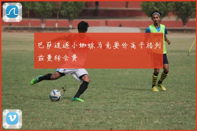 巴萨追逐小蜘蛛马竞要价高于格列兹曼转会费