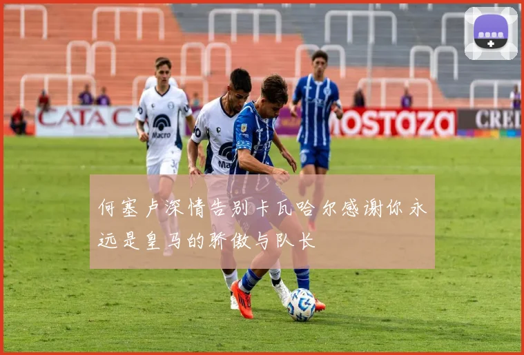 何塞卢深情告别卡瓦哈尔感谢你永远是皇马的骄傲与队长